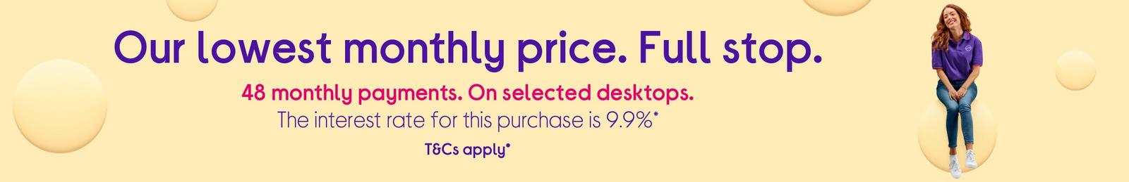 48 monthly payments on selected desktops PCs. Interest rate for this purchase is 9.9%.