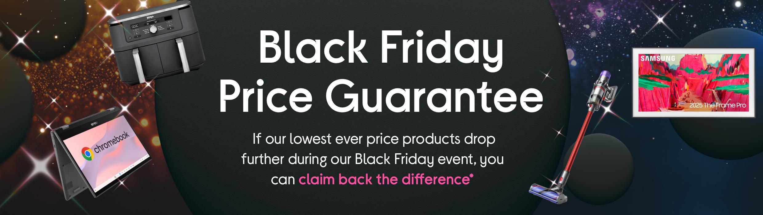 Black Friday Price Guarantee. If our lowest ever price products drop further during our Black Friday even, you can claim back the difference*