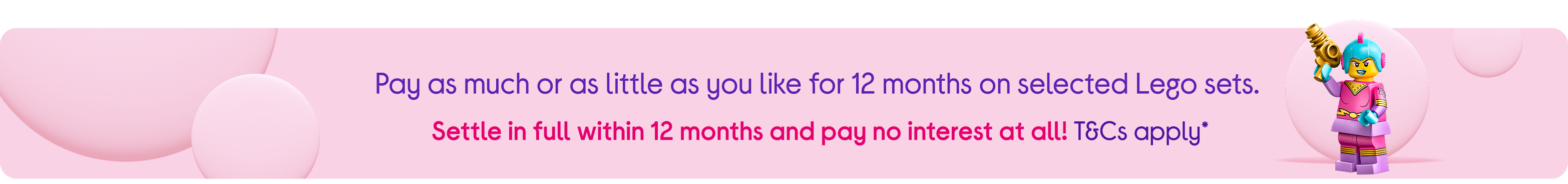 Pay as much or as little as you like for 12 months on selected Lego sets. 