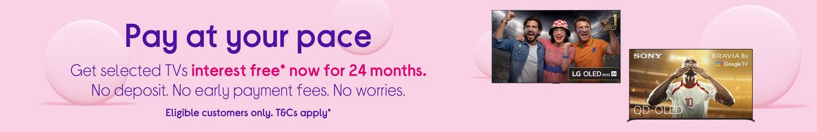 Get selected TV's interest free* now for 24 months. No deposit. No early payment fees.