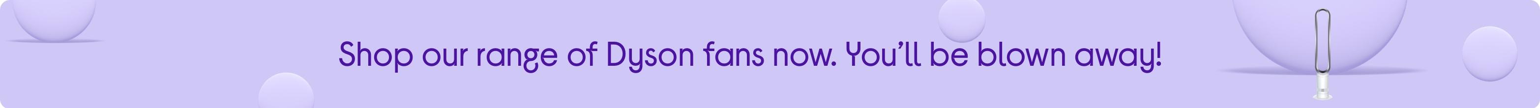 Shop our range of Dyson fans now. You’ll be blown away!