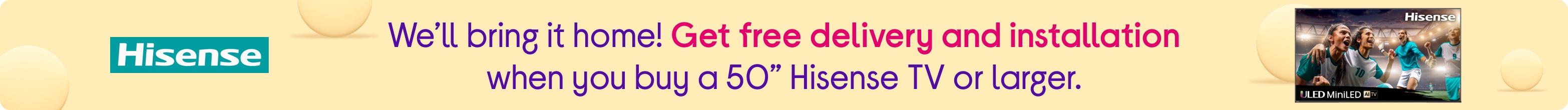 We’ll bring it home! Get free delivery and installation when you buy a 50” Hisense TV or larger.