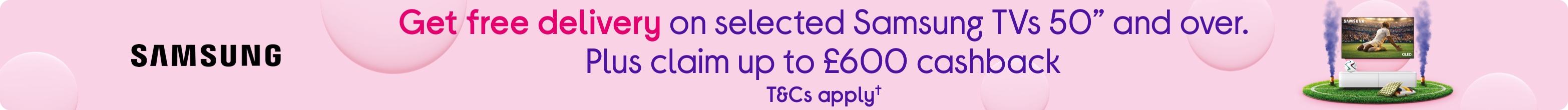 Get free delivery on selected Samsung TVs 50” and over. Plus claim up to £600 cashback. T&Cs apply.
