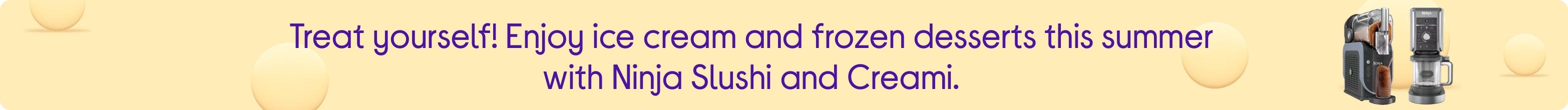 Treat yourself! Enjoy ice cream and frozen desserts this summer with Ninja Slushi and Creami.