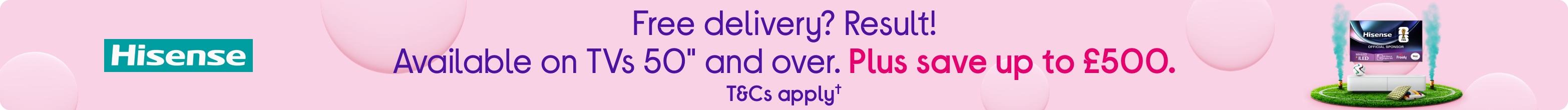 Free delivery? Result! Available on TVs 50" and over. Plus save up to £500.