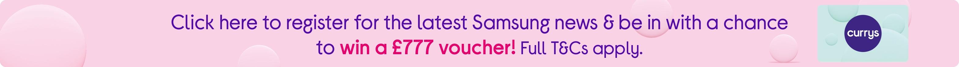 Click here to register for the latest Samsung news & be in with a chance to win a £777 voucher! Full T&Cs apply.