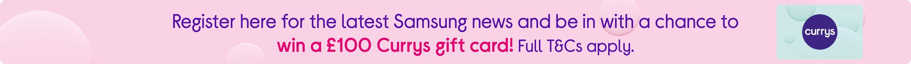 Register here for the latest Samsung news and be in with a chance to win a £100 Currys gift card! Full T&Cs apply.