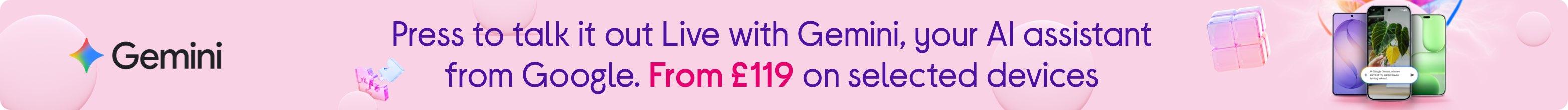 Press to talk it out Live with Gemini. Your AI assistant from Google. From £119 on selected devices.