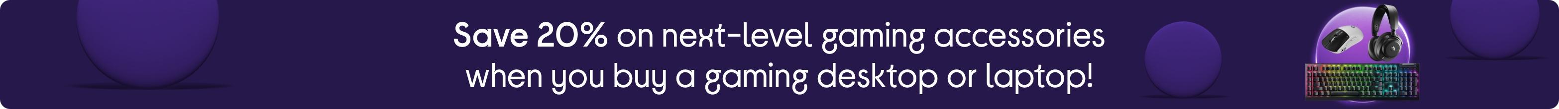 Save 20% on next-level gaming accessories when you buy a gaming desktop or laptop!