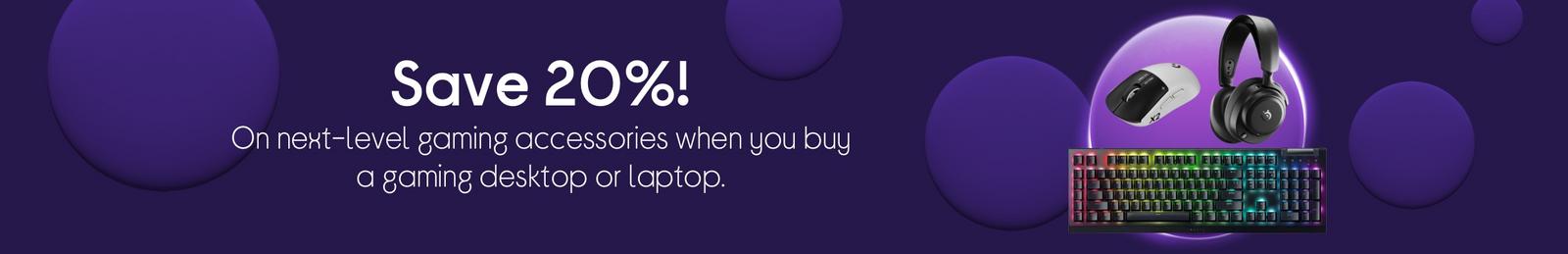 Save 20% on next-level gaming accessories when you buy a gaming desktop or laptop