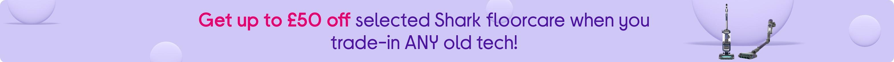 Get up to £50 off selected Shark floorcare when you trade-in ANY old tech!