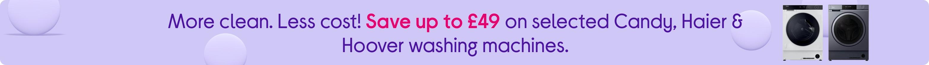 More clean. Less cost! Save up to £49 on selected Candy, Haier & Hoover washing machines.