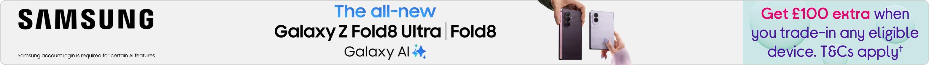 Samsung The all-new Galaxy Z Fold8 Ultra| Fold8. Galaxy AI. Get £100 extra when you trade-in any eligible device. T&Cs apply