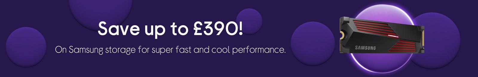 Save up to £390, On Samsung storage for super fast and cool performance.