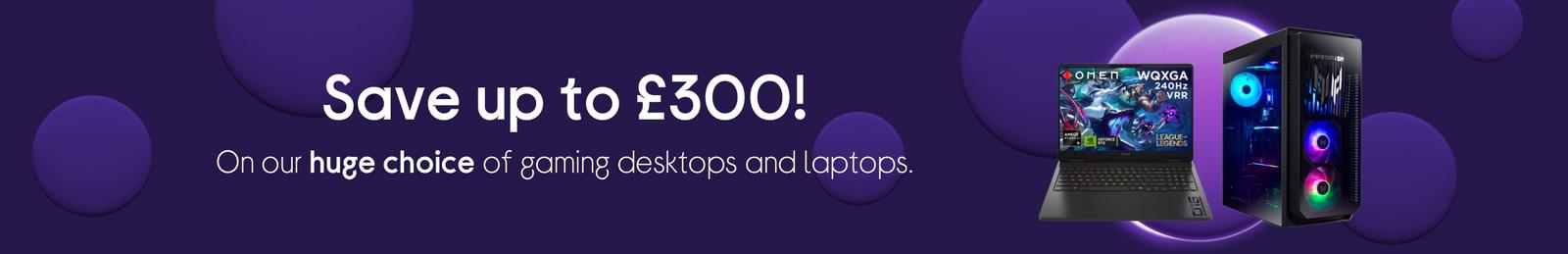 Save up to £300! On our huge choice of gaming desktops and laptops.
