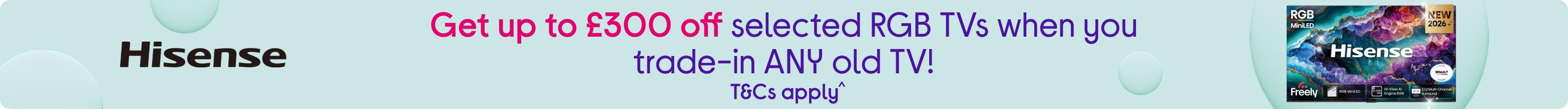 Get up to £300 off selected RGB TVs when you trade-in ANY old TV! T&Cs apply.