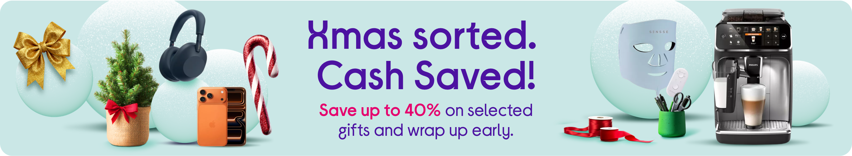 Xmas sorted. ​ Cash Saved!​ Save up to 40% on selected gifts and wrap up early.