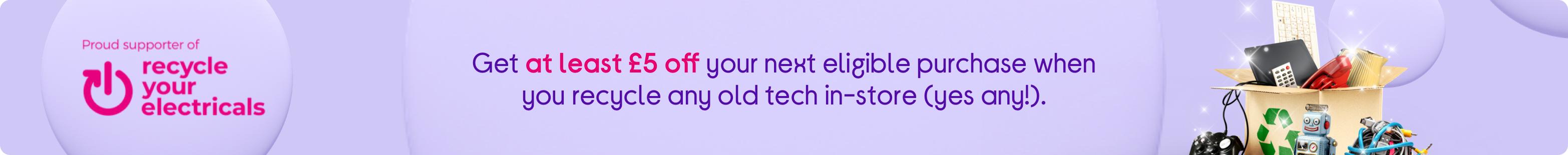 Geta t least £5 off your next eligible purchase when you recycle any old tech in-store