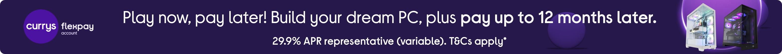 Play now, pay later! Build your dream PC, plus pay up to 12 months later. 29.9% representative (variable). T&Cs apply.