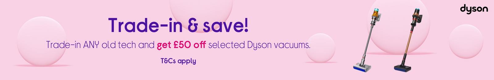 Trade-in ANY old tech now  Save £50 on selected Dyson vacuums! T&Cs apply