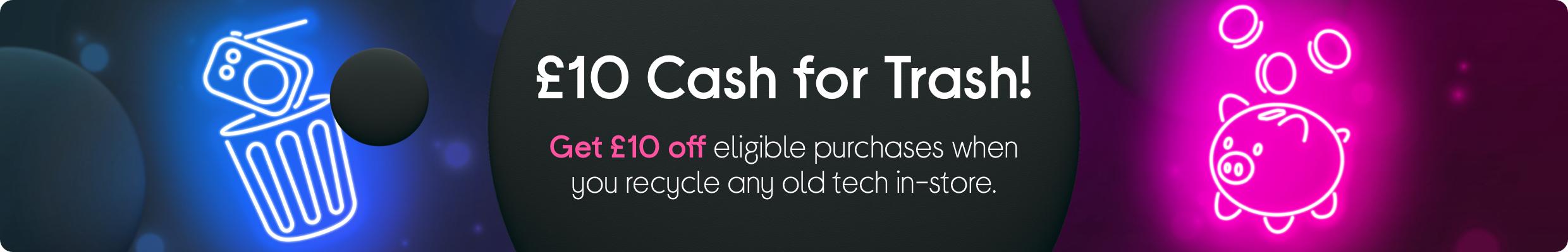 £10 Cash for Trash! Get £10 off your next ​eligible purchase when you recycle any old tech in-store.​ 