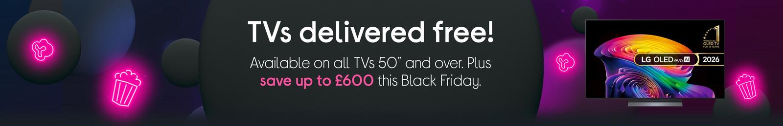 TVs delivered free! Available on all TVs 50” and over. Plus save up to £600 this Black Friday.​