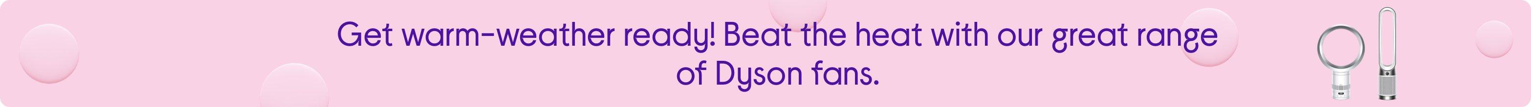 Get warm-weather ready! Beat the heat with our great range of Dyson fans