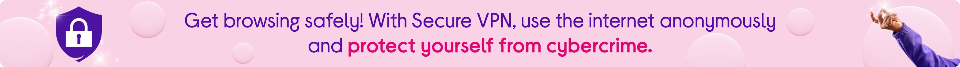 Get browsing safely! With Secure VPN, use the internet anonymously and protect yourself from cybercrime.