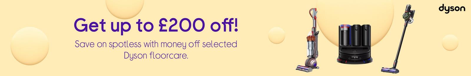 Get up to £200 off!  Save on spotless with money off selected Dyson floorcare.