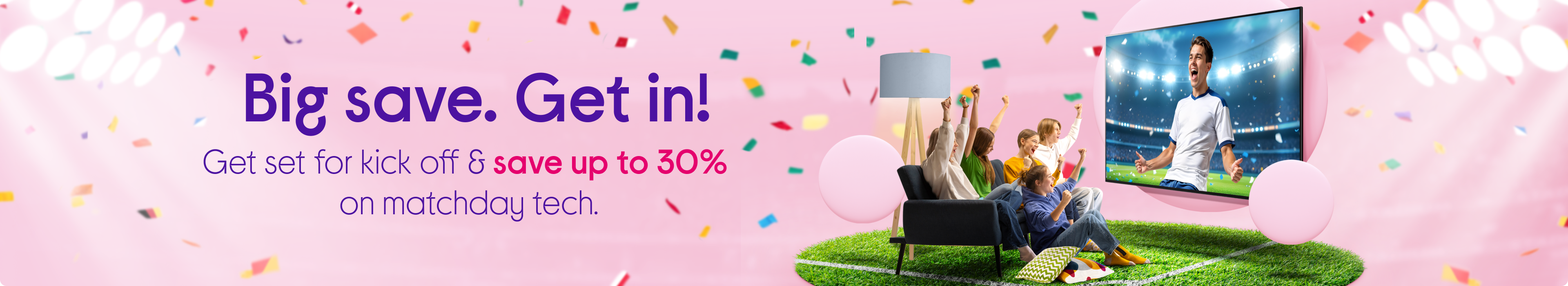  Big save. ​Get in! Get set for kick off & save up to 30% on matchday tech.