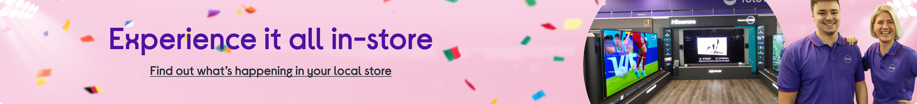 Experience it all in-store. Find out what’s happening in your local store